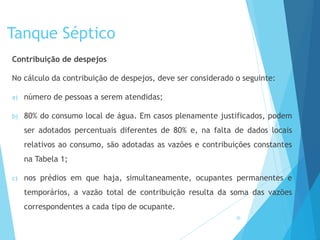Tanque Séptico
Contribuição de despejos
No cálculo da contribuição de despejos, deve ser considerado o seguinte:
a) número de pessoas a serem atendidas;
b) 80% do consumo local de água. Em casos plenamente justificados, podem
ser adotados percentuais diferentes de 80% e, na falta de dados locais
relativos ao consumo, são adotadas as vazões e contribuições constantes
na Tabela 1;
c) nos prédios em que haja, simultaneamente, ocupantes permanentes e
temporários, a vazão total de contribuição resulta da soma das vazões
correspondentes a cada tipo de ocupante.
30
 