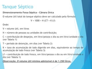Tanque Séptico
Dimensionamento Fossa Séptica – Câmara Única
O volume útil total do tanque séptico deve ser calculado pela fórmula:
V = 1000 + N (CT + K Lf)
Onde:
V = volume útil, em litros
N = número de pessoas ou unidades de contribuição;
C = contribuição de despejos, em litro/pessoa x dia ou em litro/unidade x dia
(ver Tabela 1)
T = período de detenção, em dias (ver Tabela 2)
K = taxa de acumulação de lodo digerido em dias, equivalente ao tempo de
acumulação de lodo fresco (ver Tabela 3)
Lf = contribuição de lodo fresco, em litro/pessoa x dia ou em litro/unidade x
dia (ver Tabela 1)
Observação. O volume útil mínimo admissível é de 1.250 litros.35
 