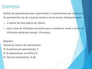 Exemplo
Edifício de apartamentos com 4 pavimentos e 2 apartamentos por pavimento.
Os apartamentos são de 3 quartos sociais e um de serviço. Desejamos saber:
a) o volume da fossa séptica de câmara.
b) qual a área de infiltração necessária para o sumidouro, sendo o tempo de
infiltração obtido por ensaios: 10 minutos.
Resposta:
Cálculo do número de contribuintes:
Nº de pessoas por apartamento: 7
Nº de apartamento no edifício: 8
Nº total de contribuintes: N=56
41
 