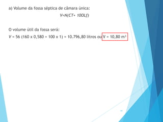 a) Volume da fossa séptica de câmara única:
V=N(CT+ 10OLf)
O volume útil da fossa será:
V = 56 (160 x 0,580 + 100 x 1) = 10.796,80 litros ou V = 10,80 m³
44
 