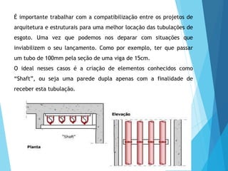É importante trabalhar com a compatibilização entre os projetos de
arquitetura e estruturais para uma melhor locação das tubulações de
esgoto. Uma vez que podemos nos deparar com situações que
inviabilizem o seu lançamento. Como por exemplo, ter que passar
um tubo de 100mm pela seção de uma viga de 15cm.
O ideal nesses casos é a criação de elementos conhecidos como
“Shaft”, ou seja uma parede dupla apenas com a finalidade de
receber esta tubulação.
 