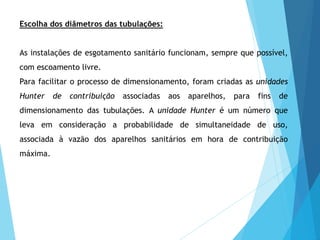 Escolha dos diâmetros das tubulações:
As instalações de esgotamento sanitário funcionam, sempre que possível,
com escoamento livre.
Para facilitar o processo de dimensionamento, foram criadas as unidades
Hunter de contribuição associadas aos aparelhos, para fins de
dimensionamento das tubulações. A unidade Hunter é um número que
leva em consideração a probabilidade de simultaneidade de uso,
associada à vazão dos aparelhos sanitários em hora de contribuição
máxima.
 
