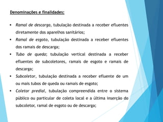 Denominações e finalidades:
 Ramal de descarga, tubulação destinada a receber efluentes
diretamente dos aparelhos sanitários;
 Ramal de esgoto, tubulação destinada a receber efluentes
dos ramais de descarga;
 Tubo de queda; tubulação vertical destinada a receber
efluentes de subcoletores, ramais de esgoto e ramais de
descarga;
 Subcoletor, tubulação destinada a receber efluente de um
ou mais tubos de queda ou ramais de esgoto;
 Coletor predial, tubulação compreendida entre o sistema
público ou particular de coleta local e a última inserção do
subcoletor, ramal de esgoto ou de descarga;
 