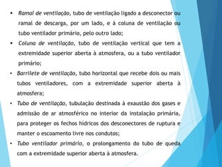  Ramal de ventilação, tubo de ventilação ligado a desconector ou
ramal de descarga, por um lado, e à coluna de ventilação ou
tubo ventilador primário, pelo outro lado;
 Coluna de ventilação, tubo de ventilação vertical que tem a
extremidade superior aberta à atmosfera, ou a tubo ventilador
primário;
• Barrilete de ventilação, tubo horizontal que recebe dois ou mais
tubos ventiladores, com a extremidade superior aberta à
atmosfera;
• Tubo de ventilação, tubulação destinada à exaustão dos gases e
admissão de ar atmosférico no interior da instalação primária,
para proteger os fechos hídricos dos desconectores de ruptura e
manter o escoamento livre nos condutos;
• Tubo ventilador primário, o prolongamento do tubo de queda
com a extremidade superior aberta à atmosfera.
 