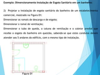 2) Projetar a instalação de esgoto sanitário do banheiro de um estabelecimento
comercial, mostrado na Figura 01:
Dimensionar os ramais de descarga e de esgoto;
Dimensionar o ramal de ventilação;
Dimensionar o tubo de queda, a coluna de ventilação e o coletor predial que
recebe o esgoto do banheiro em questão, sabendo-se que estes condutos devem
atender aos 5 andares do edifício, com o mesmo tipo de instalação.
Figura 01
Exemplo: Dimensionamento Instalação de Esgoto Sanitário em um banheiro:
 