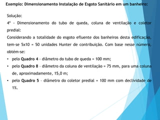 Solução:
4º - Dimensionamento do tubo de queda, coluna de ventilação e coletor
predial:
Considerando a totalidade do esgoto efluente dos banheiros desta edificação,
tem-se 5x10 = 50 unidades Hunter de contribuição. Com base nesse número,
obtém-se:
• pelo Quadro 4 – diâmetro do tubo de queda = 100 mm;
• pelo Quadro 8 – diâmetro da coluna de ventilação = 75 mm, para uma coluna
de, aproximadamente, 15,0 m;
• pelo Quadro 5 – diâmetro do coletor predial = 100 mm com declividade de
1%.
Exemplo: Dimensionamento Instalação de Esgoto Sanitário em um banheiro:
 