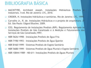 BIBLIOGRAFIA BÁSICA
 MACINTYRE, Archibald Joseph. Instalações Hidráulicas Prediais e
Industriais. 4 ed. Rio de Janeiro: LTC, 2010.
 CREDER, H. Instalações hidráulicas e sanitárias. Rio de Janeiro: LTC, 1999.
 Carvalho Jr., R. de. Instalações Hidráulicas e o projeto de arquitetura. 2ª
Ed. São Paulo: Edgard Blucher, 2009.
 CEG. Regulamento de Instalações Prediais (RIP). Regulamento Aplicado às
Instalações Prediais de Gás Canalizado e à Medição e Faturamento dos
Serviços de Gás Canalizado,1997.
 NBR 5626/1998 - Instalações Prediais de Água Fria
 NBR 7198/1993 - Instalações Prediais de Água Quente
 NBR 8160/1999 - Sistemas Prediais de Esgoto Sanitário
 NBR 5688/1999 - Sistemas Prediais de Água Pluvial e Esgoto Sanitário
 NBR 10844/1989 - NB 611- Instalações Prediais de Águas Pluviais
 