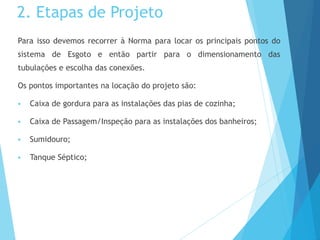 2. Etapas de Projeto
Para isso devemos recorrer à Norma para locar os principais pontos do
sistema de Esgoto e então partir para o dimensionamento das
tubulações e escolha das conexões.
Os pontos importantes na locação do projeto são:
 Caixa de gordura para as instalações das pias de cozinha;
 Caixa de Passagem/Inspeção para as instalações dos banheiros;
 Sumidouro;
 Tanque Séptico;
 
