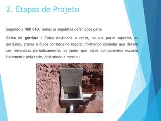 2. Etapas de Projeto
Segundo a NBR 8160 temos as seguintes definições para:
Caixa de gordura : Caixa destinada a reter, na sua parte superior, as
gorduras, graxas e óleos contidos no esgoto, formando camadas que devem
ser removidas periodicamente, evitando que estes componentes escoem
livremente pela rede, obstruindo a mesma;
 
