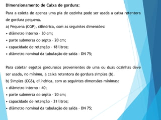 Para a coleta de apenas uma pia de cozinha pode ser usada a caixa retentora
de gordura pequena.
a) Pequena (CGP), cilíndrica, com as seguintes dimensões:
• diâmetro interno – 30 cm;
• parte submersa do septo – 20 cm;
• capacidade de retenção – 18 litros;
• diâmetro nominal da tubulação de saída – DN 75;
Para coletar esgotos gordurosos provenientes de uma ou duas cozinhas deve
ser usada, no mínimo, a caixa retentora de gordura simples (b).
b) Simples (CGS), cilíndrica, com as seguintes dimensões mínimas:
• diâmetro interno – 40;
• parte submersa do septo – 20 cm;
• capacidade de retenção – 31 litros;
• diâmetro nominal da tubulação de saída – DN 75;
Dimensionamento de Caixa de gordura:
 
