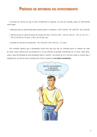 PERÍODO DE RETORNO DO INVESTIMENTO

   O período de retorno em que os dois investimentos se igualam, no caso do exemplo, pode ser determinado
como segue:


   • diferença entre os custos iniciais pelos critérios técnico e econômico = R$ 9.339,00 - R$ 3.687,00 = R$ 5.652,00;


   • diferença entre os custos de perda de energia dos dois critérios (VP) = R$ 36.264,67 - R$ 12.161,27 =
     R$ 24.103,40 em 10 anos ⇒ R$ 2.410,34 por ano.


   • período de retorno do investimento = R$ 5.652,00 / R$ 2.410,34 = 2,3 anos.


   Este resultado significa que o desembolso inicial extra que teve que ser realizado para se comprar um cabo

de maior seção retornará em um período de 2,3 anos (inferior ao periodo considerado de 10 anos). Além disso,

como a vida útil estimada de uma instalação elétrica “normal” é da ordem de 25 a 30 anos, pode-se concluir que a

instalação do circuito do nosso exemplo pelo critério econômico é um ótimo investimento.



                                                   SEÇÃO ECONÔMICA:
                                                        O MELHOR
                                                     INVESTIMENTO !




                                                                                                                         9
 