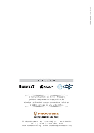 3ª edição revisada - 07/03 - VICTORY
                  A    P    O    I   O




       O Instituto Brasileiro do Cobre - Procobre
        promove campanhas de conscientização,
  distribui publicações e patrocina cursos e palestras.
        O cobre participa de uma vida melhor.




Av. Brigadeiro Faria Lima, 2128 - conj. 203 - CEP 01451-903
          Tel.: (11) 3816-6383 - São Paulo - Brasil
www.procobrebrasil.org e-mail: unicobre@procobrebrasil.org
 