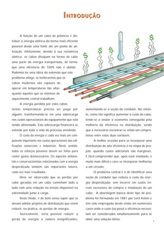 I N T R O D U Ç ÃO

      A função de um cabo de potência é dis-
tribuir a energia elétrica da forma mais eficiente
possível desde uma fonte até um ponto de uti-
lização. Infelizmente, devido à sua resistência
elétrica, os cabos dissipam na forma de calor
uma parte da energia transportada, de forma
que uma eficiência de 100% não é obtida.
Podemos ter uma idéia da extensão que este
problema atinge, se lembrarmos que os
cabos modernos são capazes de
operar em temperaturas tão altas
quanto aquelas que os sistemas de
aquecimento central trabalham.
      A energia perdida por estes cabos
nestas temperaturas precisa ser paga por              aumentando-se a seção do condutor. No entan-
alguém, transformando-se em uma sobrecarga            to, como isto significa aumentar o custo do cabo,
nos custos operacionais do equipamento que está       tende-se a anular a economia conseguida pela
sendo alimentado. Esta sobrecarga financeira se       melhoria da eficiência na distribuição, sendo
extende por toda a vida do processo envolvido.        que é necessário encontrar-se então um compro-
      O custo da energia é cada vez mais um com-      misso entre estas duas variáveis.
ponente importante nos custos operacionais das edi-        A melhor ocasião para se incorporar uma
ficações comerciais e industriais. Neste sentido,     distribuição de alta eficiência é na etapa de pro-
todos os esforços possíveis devem ser feitos para     jeto, quando custos adicionais são marginais.
conter gastos desnecessários. Os aspectos ambien-     É fácil compreender que, após estar instalado, é
tais e conservacionistas relacionados com a energia   muito mais difícil e caro se incorporar melhorias
desperdiçada também são importantes fatores,          a um circuito.
cada vez mais ressaltados.                                 O problema central é o de identificar uma
      Deve ser observado que as perdas por            seção de condutor que reduza o custo da ener-
calor geradas em um cabo caminham lado a              gia desperdiçada, sem incorrer em custos ini-
lado com uma redução na tensão disponível na          ciais excessivos de compra e instalação de um
extremidade junto à carga.                            cabo. A abordagem básica deste tipo de pro-
      Deste modo, é de bom senso supor que se         blema foi formulada em 1881 por Lord Kelvin e
devam adotar projetos de distribuição que visem       tem sido empregada desde então em numerosos
reduzir, na prática, as perdas de energia.            casos onde o custo (ou peso) e eficiência necessi-
      Teoricamente, seria possível reduzir a          tam ser considerados simultaneamente para se
perda de energia a valores insignificantes,           obter uma solução ótima.
                                                                                                           1
 