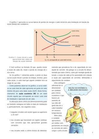 O gráfico 1 apresenta as curvas típicas de perdas de energia e custo inicial de uma instalação em função da
seção (bitola) dos condutores.




  Gráfico 1: Custo inicial e custo
       operacional dos cabos em
       função da seção nominal.



   É fácil verificar na fórmula [3] que, quanto menor      namento que prevaleceu foi o de capacidade de con-
a seção do cabo (S), maior a perda de energia (E) e        dução de corrente. Isto porque se o circuito foi dimen-
vice-versa.                                                sionado por outro critério, como por exemplo queda de
   Se no gráfico 1 somarmos ponto a ponto as duas          tensão, a seção do cabo já foi aumentada (em relação
curvas (custo inicial e perdas no tempo), teremos, para    à seção por capacidade de corrente), diminuindo o
cada seção, o custo total que aquele condutor terá ao      aquecimento do condutor.
longo de sua vida.                                             Uma vantagem
   Como podemos observar no gráfico, a curva relati-       adicional de se
va ao custo total do cabo apresenta um ponto de valor      dimensionar               SEÇÃO ECONÔMICA:
                                                           um condutor               A MELHOR ESCOLHA!
mínimo ($) para uma dada seção (mm ). Desta forma,
                                       2


chamamos de seção econômica (SE) de um dado                pelo critério

circuito aquela que corresponde ao menor custo total       econômico é que
                                                           haverá um
de instalação e operação de um cabo.
                                                           aumento de
   A utilização deste critério de dimensionamento pode
                                                           sua vida útil
ser bastante vantajosa em todos os tipos de instalações
                                                           (pelo fato de o
e, particularmente, nos seguintes casos:
                                                           cabo trabalhar
                                                           em menores
   • naqueles circuitos com seções iguais ou superiores
                                                           temperaturas).
     a 25 mm2;                                                 Além disto,
                                                           o condutor
   • nos circuitos que funcionam em regime contínuo,       apresentará
     com correntes que não apresentam grandes              um melhor com-
     variações;                                            portamento em relação
                                                           às correntes de sobre-
   • nos circuitos onde o critério técnico de dimensio-    carga e curto-circuito.
                                                                                                                     3
 