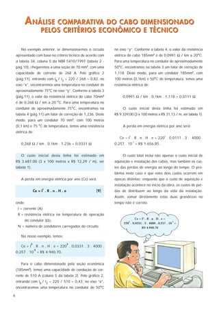 A NÁLISE COMPARATIVA DO CABO DIMENSIONADO
                        PELOS CRITÉRIOS ECONÔMICO E TÉCNICO

       No exemplo anterior, se dimensionarmos o circuito      no eixo “y”. Conforme a tabela 4, o valor da resistência
    apresentado com base no critério técnico de acordo com    elétrica do cabo 185mm2 é de 0,0991 Ω / km a 20°C.
    a tabela 34, coluna 5 da NBR 5410/1997 (tabela 2 -        Para uma temperatura no condutor de aproximadamente
    pág.10), chegaremos a uma seção de 70 mm , com uma
                                                   2
                                                              50°C, encontramos na tabela 3 um fator de correção de
    capacidade de corrente de 268 A. Pelo gráfico 2           1,118. Deste modo, para um condutor 185mm2, com
    (pág.11), entrando com IB / IZ = 220 / 268 = 0,82, no     100 metros (0,1km) e 50°C de temperatura, temos uma
    eixo “x”, encontraremos uma temperatura no condutor de    resistência elétrica de:
    aproximadamente 75°C no eixo “y”. Conforme a tabela 3
    (pág.11), o valor da resistência elétrica do cabo 70mm2        0,0991 Ω / km . 0,1km . 1,118 = 0,0111 Ω
    é de 0,268 Ω / km a 20 °C. Para uma temperatura no
    condutor de aproximadamente 75°C, encontramos na               O custo inicial desta linha foi estimado em
    tabela 4 (pág.11) um fator de correção de 1,236. Deste    R$ 9.339,00 (3 x 100 metros x R$ 31,13 / m, ver tabela 1).
    modo, para um condutor 70 mm , com 100 metros
                                               2


    (0,1 km) e 75 °C de temperatura, temos uma resistência         A perda em energia elétrica por ano será:
    elétrica de:
                                                                        2                        2
                                                                 Ce = I . R . n . H . e = 220 . 0,0111 . 3 . 4000 .
                                                                            -3
       0,268 Ω / km . 0,1km . 1,236 = 0,0331 Ω                0,257 . 10 = R$ 1.656,85.


       O custo inicial desta linha foi estimado em                 O custo total inclui não apenas o custo inicial de
    R$ 3.687,00 (3 x 100 metros x R$ 12,29 / m), ver          aquisição e instalação dos cabos, mas também os cus-
    tabela 1).                                                tos das perdas de energia ao longo do tempo. O pro-
                                                              blema neste caso é que estes dois custos ocorrem em
       A perda em energia elétrica por ano (Ce) será:         épocas distintas: enquanto que o custo de aquisição e
                                                              instalação acontece no início da obra, os custos de per-
                        2
                  Ce = I . R . n . H . e               [9]    das de distribuem ao longo da vida da instalação.
                                                              Assim, somar diretamente estas duas grandezas no
    onde:                                                     tempo não é correto.
     I = corrente (A);
     R = resistência elétrica na temperatura de operação
                                                                            Ce = I2 . R . n . H . e =
         do condutor (Ω);                                              2                                -3
                                                                    220 . 0,0331 . 3 . 4000 . 0,257 . 10 =
     N = número de condutores carregados do circuito.                            R$ 4.940,70

       No nosso exemplo, temos:

              2                            2
       Ce = I . R . n . H . e = 220 . 0,0331 . 3 . 4000 .
                   -3
    0,257 . 10 = R$ 4.940,70.


       Para o cabo dimensionado pela seção econômica
    (185mm2), temos uma capacidade de condução de cor-
    rente de 510 A (coluna 5 da tabela 2). Pelo gráfico 2,
    entrando com IB / IZ = 220 / 510 = 0,43, no eixo “x”,
    encontraremos uma temperatura no condutor de 50°C

6
 