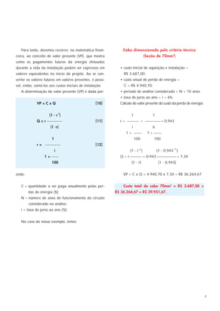 Para tanto, devemos recorrer, na matemática finan-          Cabo dimensionado pelo critério técnico
ceira, ao conceito de valor presente (VP), que mostra                           (Seção de 70mm 2)
como os pagamentos futuros da energia efetuados
durante a vida da instalação podem ser expressos em          • custo inicial de aquisição e instalação =
valores equivalentes no início do projeto. Ao se con-          R$ 3.687,00;
verter os valores futuros em valores presentes, é possí-     • custo anual de perda de energia =
vel, então, somá-los aos custos iniciais de instalação.        C = R$ 4.940,70;
   A determinação do valor presente (VP) é dada por:         • período de análise considerado = N = 10 anos
                                                             • taxa de juros ao ano = i = 6%.
             VP = C x Q                            [10]      Cálculo do valor presente do custo da perda de energia:

                               N
                     (1 - r )                                       1               1
             Q = r                             [11]      r =  =  = 0,943
                      (1 -r)                                        i               6
                                                                1 +             1 + 
                       1                                                100          100
             r =                               [12]
                                                                                                 10
                           i                                       (1 - r N )           (1 - 0,943 )
                  1 +                                      Q = r  = 0,943  = 7,34
                      100                                           (1 - r)             (1 - 0,943)


onde:                                                          VP = C x Q = 4.940,70 x 7,34 = R$ 36.264,67


   C = quantidade a ser paga anualmente pelas per-             Custo total do cabo 70mm2 = R$ 3.687,00 +
        das de energia ($);                                R$ 36.264,67 = R$ 39.951,67.
   N = número de anos de funcionamento do circuito
        considerado na análise;
   i = taxa de juros ao ano (%).


   No caso do nosso exemplo, temos




                                                                                                                       7
 
