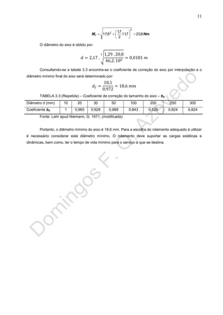 11
NmMi 8,207,11
2
7,1
8,17
2
2







O diâmetro do eixo é obtido por:
√
Consultando-se a tabela 3.3 encontra-se o coeficiente de correção do eixo por interpolação e o
diâmetro mínimo final do eixo será determinado por:
TABELA 3.3 (Repetida) – Coeficiente de correção do tamanho do eixo – b0
Diâmetro d (mm) 10 20 30 50 100 200 250 300
Coeficiente b0 1 0,965 0,928 0,888 0,843 0,829 0,824 0,824
Fonte: Lehr apud Niemann, G. 1971, (modificada).
Portanto, o diâmetro mínimo do eixo é 18,6 mm. Para a escolha do rolamento adequado á utilizar
é necessário considerar este diâmetro mínimo. O rolamento deve suportar as cargas estáticas e
dinâmicas, bem como, ter o tempo de vida mínimo para o serviço á que se destina.
 
