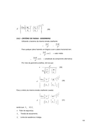 138

T


2


32n  M 
2
T  
1
1
2  3

d   a
  m
   (28)
  Se 

 Su  

5.6.2 – CRITÉRIO DE FADIGA - SODERBERG
Utilizando o teorema da máxima tensão cisalhante:
16.T
xy
.d 3
32.M
x
.d 3
Para qualquer plano fazendo um ângulo α com o plano horizontal tem:
16.T
.cos 2.m
.d 3
→ valor médio
16.M
.sen2.a
.d 3
→ (amplitude da componente alternativa)
Por meio da geometria analítica, tem-se que:
.d 3
n (29)
16.
2
 
 
 
2
 M 
 
 Ssy   Sse 
 2
 
1
1
3
2  2
16.n T
d . 
 M 


(30)
  
  
  Ssy 

 Sse   

Para o critério da máxima tensão cisalhante (usada)
 2
 
1
1
3
2  2
32.n T
. 
 M 


d   
   (31)
sendo que: Ssx 0,5.Sx
  Sy 

 Se   

n Fator de segurança.
S y Tensão de escoamento.
Se Limite de resistência à fadiga.
 