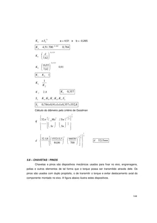 144
e
2
b
a
1
2
Ka a.Su a = 4,51 e b = -0,265
K 4,51.700 0,265
0,784
 d
Kb 
0,1133


 7,62
0,1133
 
K 
16,93
b
 7,62 
0,91
Kc Kd 1
K
1
e
K f
K f 2,8 Ke 0,357
Se Ka .Kb.Kc.Kd .Ke.S '
Se 0,784x0,91x1x1x0,357x352,8
Cálculo do diâmetro pelo critério de Goodman
1

 2 2
3
d
32.n
.
 Ma

Tm   
      
  Se 

 Su  


32.1,8 155215,3 
2
1
1
3
 66030   2

d  .
 


84,86 

 700
  
  

d 32,15mm
5.8 – CHAVETAS / PINOS
Chavetas e pinos são dispositivos mecânicos usados para fixar no eixo, engrenagens,
polias e outros elementos de tal forma que o torque possa ser transmitido através dele. Os
pinos são usados com duplo propósito, o de transmitir o torque e evitar deslocamento axial do
componente montado no eixo. A figura abaixo ilustra estes dispositivos.
 