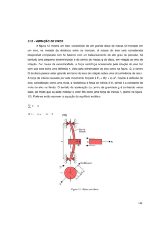 149
5.12 - VIBRAÇÃO DE EIXOS
A figura 12 mostra um rotor consistindo de um grande disco de massa M montado em
um eixo, na metade da distância entre os mancais. A massa do eixo será considerada
desprezível comparada com M. Mesmo com um balanceamento de alto grau de precisão, há
contudo uma pequena excentricidade e do centro de massa g do disco, em relação ao eixo de
rotação. Por causa da excentricidade, a força centrífuga ocasionada pela rotação do eixo faz
com que este sofra uma deflexão r. Visto pela extremidade do eixo como na figura 12, o centro
O do disco parece estar girando em torno do eixo de rotação sobre uma circunferência de raio r.
A força de inércia causada por este movimento forçado é Fo = M(r + e) w2
. Devido à deflexão do
eixo, considerado como uma mola, a resistência à força de inércia é kr, sendo k a constante de
mola do eixo na flexão. O sentido da aceleração do centro de gravidade g é conhecido neste
caso, de modo que se pode mostrar o vetor MA como uma força de inércia Fo (como na figura
12). Pode-se então escrever a equação do equilíbrio estático:
∑ F 0
M ( r e ) w 2
kr 0 (35)
Figura 12 - Rotor com disco
 