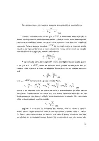 150
n
n
Para se determinar o raio r, pode-se apresentar a equação (35) da seguinte forma:
ew 2
r
k w 2
M (36)
Quando a velocidade ω do eixo for igual a k / M , o denominador da equação (36) se
anulará e r atingirá valores intoleravelmente grandes. A rotação do eixo assim defletido parece
com uma viga em vibração quando visto do lado onde somente pode-se observar a projeção do
movimento. Portanto, pode-se considerar k / M do eixo rotativo como a freqüência circular
natural ωn da viga quando levada a vibrar naturalmente no seu primeiro modo de vibração.
Pode-se escrever a equação (36), na forma adimensional:
r (w/ w )2
e 1 (w/ w )2
(37)
A representação gráfica da equação (37) e indica a condição crítica de rotação, quando
ω for igual a ω n = k / M , devido às amplitudes muito grandes da vibração do eixo. Na
condição crítica, chama-se ω de ωc e a velocidade de rotação do eixo em rotações por minuto
será
60 60
nc
2
wc
2
wn
(38)
onde ω n = k / M normalmente é expresso em rad/s. Assim,
n
60
w
60 k
9,55
k
9,55
kg
29,9
k k
30c
2
n
2 M M P P P (39)
na qual nc è a velocidade crítica em rotação por minuto, k está em Newtons por metro e M. em
quilogramas. Pode-se calcular a constante k da mola através da deflexão estática δest do eixo
devido ao peso do rotor. Assim, k = Mg/δest e quando substituído na equação (39), a velocidade
crítica será expressa pela seguinte equação:
nc 30
1
est
(40)
Segundo os livros-texto de resistência dos materiais, pode-se calcular a deflexão
estática de uma carga P atuando no centro de uma viga uniforme bi-apoiada, como δest = Pl3
/48
EIA. Assim, a velocidade crítica de um eixo com uma massa M situado no meio da viga, pode
ser calculada em termos das dimensões do eixo (l é o comprimento do eixo, entre apoios, IA é o
 