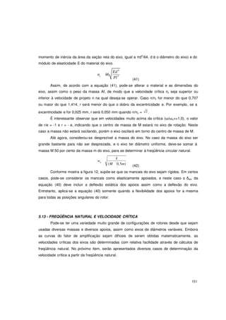 151
momento de inércia da área da seção reta do eixo, igual a πd4
/64, d é o diâmetro do eixo) e do
módulo de elasticidade E do material do eixo.
Ed4
nc 46
Pl3
(41)
Assim, de acordo com a equação (41), pode-se alterar o material e as dimensões do
eixo, assim como o peso da massa Af, de modo que a velocidade crítica nc seja superior ou
inferior à velocidade de projeto n na qual deseja-se operar. Caso n/nc for menor do que 0,707
ou maior do que 1,414, r será menor do que o dobro da excentricidade e. Por exemplo, se a
excentricidade e for 0,025 mm, r será 0,050 mm quando n/nc = 2 .
É interessante observar que em velocidades muito acima da crítica (ω/ωn>>1,0), o valor
de r/e = -1 e r = - e, indicando que o centro de massa de M estará no eixo de rotação. Neste
caso a massa não estará oscilando, porém o eixo oscilará em torno do centro de massa de M.
Até agora, considerou-se desprezível a massa do eixo. No caso da massa do eixo ser
grande bastante para não ser desprezada, e o eixo ter diâmetro uniforme, deve-se somar à
massa M 50 por cento da massa m do eixo, para se determinar à freqüência circular natural.
w
k
n
(M 0,5m) (42)
Conforme mostra a figura 12, supõe-se que os mancais do eixo sejam rígidos. Em certos
casos, pode-se considerar os mancais como elasticamente apoiados, e neste caso o δest da
equação (40) deve incluir a deflexão estática dos apoios assim como a deflexão do eixo.
Entretanto, aplica-se a equação (40) somente quando a flexibilidade dos apoios for a mesma
para todas as posições angulares do rotor.
5.13 - FREQÜÊNCIA NATURAL E VELOCIDADE CRÍTICA
Pode-se ter uma variedade muito grande de configurações de rotores desde que sejam
usadas diversas massas e diversos apoios, assim como eixos de diâmetros variáveis. Embora
as curvas do fator de amplificação sejam difíceis de serem obtidas matematicamente, as
velocidades críticas dos eixos são determinadas com relativa facilidade através de cálculos de
freqüência natural. No próximo item, serão apresentados diversos casos de determinação da
velocidade crítica a partir da freqüência natural.
 