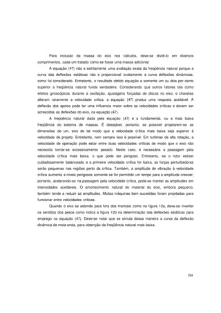 154
Para inclusão da massa do eixo nos cálculos, deve-se dividi-lo em diversos
comprimentos, cada um tratado como se fosse uma massa adicional.
A equação (47) não e estritamente uma avaliação exata da freqüência natural porque a
curva das deflexões estáticas não e proporcional exatamente a curva deflexões dinâmicas,
como foi considerado. Entretanto, o resultado obtido equação e somente um ou dois por cento
superior a freqüência natural funda verdadeira. Considerando que outros fatores tais como
efeitos giroscópicos durante a oscilação, ajustagens forçadas de discos no eixo, e chavetas
alteram raramente a velocidade critica, a equação (47) produz uma resposta aceitável. A
deflexão dos apoios pode ter uma influencia maior sobre as velocidades críticas e devem ser
acrescidas as deflexões do eixo, na equação (47).
A freqüência natural dada pela equação (47) é a fundamental, ou a mais baixa
freqüência do sistema de massas. É desejável, portanto, se possível projetarem-se as
dimensões de um, eixo de tal modo que a velocidade crítica mais baixa seja superior à
velocidade de projeto. Entretanto, nem sempre isso é possível. Em turbinas de alta rotação, a
velocidade de operação pode estar entre duas velocidades críticas de modo que o eixo não
necessita tornar-se excessivamente pesado. Neste caso, é necessária a passagem pela
velocidade crítica mais baixa, o que pode ser perigoso. Entretanto, se o rotor estiver
cuidadosamente balanceado e a primeira velocidade crítica for baixa, as forças perturbadoras
serão pequenas nas regiões perto da crítica. Também, a amplitude de vibração à velocidade
crítica aumenta a níveis perigosos somente se for permitido um tempo para a amplitude crescer;
portanto, acelerando-se na passagem pela velocidade crítica, pode-se manter as amplitudes em
intensidades aceitáveis. O amortecimento natural do material do eixo, embora pequeno,
também tende a reduzir as amplitudes. Muitas máquinas bem sucedidas foram projetadas para
funcionar entre velocidades críticas.
Quando o eixo se estende para fora dos mancais como na figura 12a, deve-se inverter
os sentidos dos pesos como indica a figura 12b na determinação das deflexões estáticas para
emprego na equação (47). Deve-se notar que se simula dessa maneira a curva da deflexão
dinâmica de meia-onda, para obtenção da freqüência natural mais baixa.
 