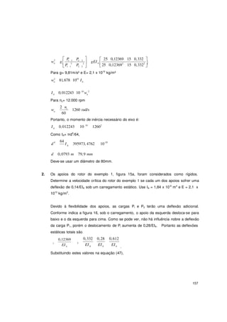 157
A n
A
A

w2
g
P1 1 P2 2

gEI
 25 0,12369 15 0,332 
n 
P 2
P 2  A 25 0,123692
15 0,3322 
 1 1 2 2   
Para g= 9,81m/s² e E= 2,1 x 1010
kg/m²
w2
81,678 1010
In A
I 0,012243 10 10
w 2
Para nc= 12.000 rpm
w
2 nc
1260 rad/sn
60
Portanto, o momento de inércia necessário do eixo é:
I 0,012243 10 10
12602
Como IA= πd4
/64,
d4 64
I 395973, 4762 10-10
d 0,0793 m 79,9 mm
Deve-se usar um diâmetro de 80mm.
2. Os apoios do rotor do exemplo 1, figura 15a, foram considerados como rígidos.
Determine a velocidade crítica do rotor do exemplo 1 se cada um dos apoios sofrer uma
deflexão de 0,14/EIA sob um carregamento estático. Use IA = 1,84 x 10-6
m4
e E = 2,1 x
1010
kg/m2
.
Devido à flexibilidade dos apoios, as cargas Pl e P2 terão uma deflexão adicional.
Conforme indica a figura 16, sob o carregamento, o apoio da esquerda desloca-se para
baixo e o da esquerda para cima. Como se pode ver, não há influência nobre a deflexão
da carga P1, porém o deslocamento de Pl aumenta de 0,28/EIA. Portanto as deflexões
estáticas totais são
0,12369
1
0,332 0,28 0,612
2
EIA
EIA EIA EIA .
Substituindo estes valores na equação (47),
 