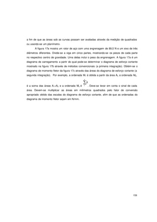 159
a fim de que as áreas sob as curvas possam ser avaliadas através da medição de quadrados
ou usando-se um planímetro.
A figura 17a mostra um rotor de aço com uma engrenagem de 89,0 N e um eixo de três
diâmetros diferentes. Divide-se a viga em cinco partes, mostrando-se os pesos de cada parte
no respectivo centro de gravidade. Uma delas inclui o peso da engrenagem. A figura 17a é um
diagrama de carregamento a partir do qual pode-se determinar o diagrama de esforço cortante
mostrado na figura 17b através de métodos convencionais (a primeira integração). Obtém-se o
diagrama de momento fletor da figura 17c através das áreas do diagrama de esforço cortante (a
segunda integração). Por exemplo, a ordenada M1 é obtida a partir da área Al, a ordenada M2,
n
∑A
é a soma das áreas A1+A2 e a ordenada Mn é 1 . Deve-se levar em conta o sinal de cada
área. Devem-se multiplicar as áreas em milímetros quadrados pelo fator de conversão
apropriado obtido das escalas do diagrama de esforço cortante, afim de que as ordenadas do
diagrama de momento fletor sejam em N/mm.
 