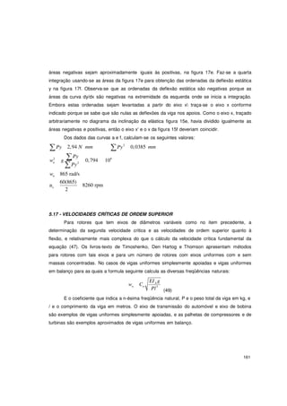 161
w g
áreas negativas sejam aproximadamente iguais às positivas, na figura 17e. Faz-se a quarta
integração usando-se as áreas da figura 17e para obtenção das ordenadas da deflexão estática
y na figura 17f. Observa-se que as ordenadas da deflexão estática são negativas porque as
áreas da curva dy/dx são negativas na extremidade da esquerda onde se inicia a integração.
Embora estas ordenadas sejam levantadas a partir do eixo x traça-se o eixo x conforme
indicado porque se sabe que são nulas as deflexões da viga nos apoios. Como o eixo x, traçado
arbitrariamente no diagrama da inclinação da elástica figura 15e, havia dividido igualmente as
áreas negativas e positivas, então o eixo x' e o x da figura 15f deveriam coincidir.
Dos dados das curvas a e f, calculam-se os seguintes valores:
∑Py 2,94 N mm
∑Py
∑Py2
0,0385 mm
2
n
∑Py2
0,794 106
wn 865 rad/s
n
60(865)
c
2
8260 rpm
5.17 - VELOCIDADES CRÍTICAS DE ORDEM SUPERIOR
Para rotores que tem eixos de diâmetros variáveis como no item precedente, a
determinação da segunda velocidade critica e as velocidades de ordem superior quanto à
flexão, e relativamente mais complexa do que o cálculo da velocidade crítica fundamental da
equação (47). Os livros-texto de Timoshenko, Den Hartog e Thomson apresentam métodos
para rotores com tais eixos e para um número de rotores com eixos uniformes com e sem
massas concentradas. No casos de vigas uniformes simplesmente apoiadas e vigas uniformes
em balanço para as quais a formula seguinte calcula as diversas freqüências naturais:
wn Cn
EIA g
Pl3
(49)
E o coeficiente que indica a n-ésima freqüência natural, P e o peso total da viga em kg, e
/ e o comprimento da viga em metros. O eixo de transmissão do automóvel e eixo de bobina
são exemplos de vigas uniformes simplesmente apoiadas, e as palhetas de compressores e de
turbinas são exemplos aproximados de vigas uniformes em balanço.
 