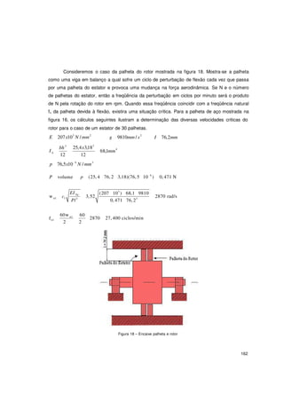 162
3
Consideremos o caso da palheta do rotor mostrada na figura 18. Mostra-se a palheta
como uma viga em balanço a qual sofre um ciclo de perturbação de flexão cada vez que passa
por uma palheta do estator e provoca uma mudança na força aerodinâmica. Se N e o número
de palhetas do estator, então a freqüência da perturbação em ciclos por minuto será o produto
de N pela rotação do rotor em rpm. Quando essa freqüência coincidir com a freqüência natural
fn da palheta devida à flexão, existira uma situação crítica. Para a palheta de aço mostrada na
figura 16, os cálculos seguintes ilustram a determinação das diversas velocidades criticas do
rotor para o caso de um estator de 30 palhetas.
E 207x103
N / mm2
g 9810mm / s2
I 76,2mm
I
bh 25,4x3,183
68,1mm4
A
12 12
p 76,5x10 6
N / mm3
P volume p (25, 4 76, 2 3,18)(76, 5 10 6
) 0, 471 N
w n1 c
EI Ag
1
Pl3
3,52
(207 103
) 68,1 9810
0, 471 76, 23
2870 rad/s
60w n1 60
2870 27, 400 ciclos/minfn1
2 2
Figura 18 – Encaixe palheta e rotor
 