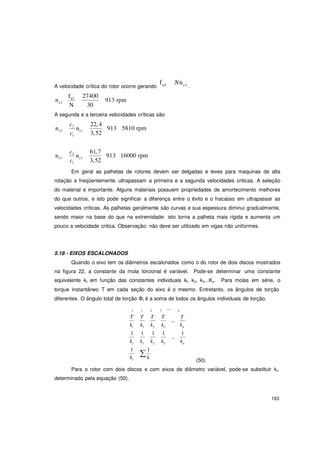 163
c
n
c
n
∑
n
n
f
A velocidade crítica do rotor ocorre gerando n1 Nnc1 .
n
fn1 27400
913 rpmc1
N 30
A segunda e a terceira velocidades críticas são
c2
c2 c1
1
c3
c3 c1
1
22,4
3,52
61,7
3,52
913 5810 rpm
913 16000 rpm
Em geral as palhetas de rotores devem ser delgadas e leves para maquinas de alta
rotação e freqüentemente ultrapassam a primeira e a segunda velocidades criticas. A seleção
do material e importante. Alguns materiais possuem propriedades de amortecimento melhores
do que outros, e isto pode significar a diferença entre o êxito e o fracasso em ultrapassar as
velocidades criticas. As palhetas geralmente são curvas e sua espessura diminui gradualmente,
sendo maior na base do que na extremidade: isto torna a palheta mais rígida e aumenta um
pouco a velocidade critica. Observação: não deve ser utilizado em vigas não uniformes.
5.18 - EIXOS ESCALONADOS
Quando o eixo tem os diâmetros escalonados como o do rotor de dois discos mostrados
na figura 22, a constante da mola torcional é variável. Pode-se determinar uma constante
equivalente kt em função das constantes individuais kl, k2, k3...Kn. Para molas em série, o
torque instantâneo T em cada seção do eixo é o mesmo. Entretanto, os ângulos de torção
diferentes. O ângulo total de torção Φt é a soma de todos os ângulos individuais de torção.
1 1 2 3
T T T T
... n
...
T
kt k1 k2 k3 kn
1 1 1 1
...
1
kt k1 k2 k3
1 1
kt k
kn
(50)
Para o rotor com dois discos e com eixos de diâmetro variável, pode-se substituir kt,
determinado pela equação (50).
 