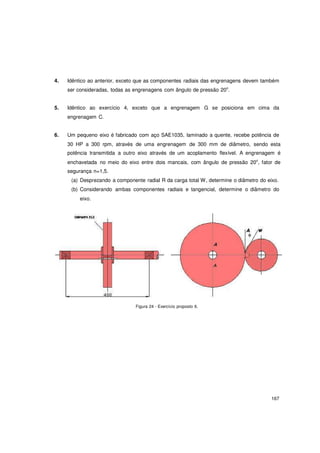 167
4. Idêntico ao anterior, exceto que as componentes radiais das engrenagens devem também
ser consideradas, todas as engrenagens com ângulo de pressão 20o
.
5. Idêntico ao exercício 4, exceto que a engrenagem G se posiciona em cima da
engrenagem C.
6. Um pequeno eixo é fabricado com aço SAE1035, laminado a quente, recebe potência de
30 HP a 300 rpm, através de uma engrenagem de 300 mm de diâmetro, sendo esta
potência transmitida a outro eixo através de um acoplamento flexível. A engrenagem é
enchavetada no meio do eixo entre dois mancais, com ângulo de pressão 20o
, fator de
segurança n=1,5.
(a) Desprezando a componente radial R da carga total W, determine o diâmetro do eixo.
(b) Considerando ambas componentes radiais e tangencial, determine o diâmetro do
eixo.
Figura 24 - Exercício proposto 6.
 