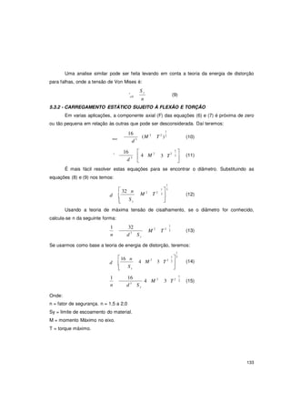 133
'
y
y
Uma analise similar pode ser feita levando em conta a teoria da energia de distorção
para falhas, onde a tensão de Von Mises é:
S y
'all
n
(9)
5.3.2 - CARREGAMENTO ESTÁTICO SUJEITO À FLEXÃO E TORÇÃO
Em varias aplicações, a componente axial (F) das equações (6) e (7) é próxima de zero
ou tão pequena em relação às outras que pode ser desconsiderada. Daí teremos:
max
16
d 3
16 
(M 2
1
T 2
)2
2 2
1

(10)
3  4 M
d 
3 T 2


(11)
É mais fácil resolver estas equações para se encontrar o diâmetro. Substituindo as
equações (8) e (9) nos temos:
 32 n
d 
 Sy
M 2
T 2
1
1  3
2


(12)
Usando a teoria de máxima tensão de cisalhamento, se o diâmetro for conhecido,
calcula-se n da seguinte forma:
1 32
n d 3
S
1
M 2
T 2
2 (13)
Se usarmos como base a teoria de energia de distorção, teremos:
16 n
d 
 Sy
4 M 2
3
1
1 3
T 2 2


(14)
Onde:
1 16
4 M 2
n d 3
S
1
3 T 2 2 (15)
n = fator de segurança. n = 1,5 a 2,0
Sy = limite de escoamento do material.
M = momento Máximo no eixo.
T = torque máximo.
 