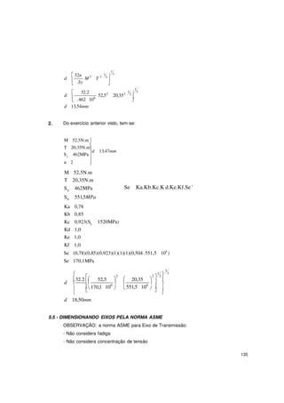 135





2
3

 
y
  
1
d
 32n
M 2
T
1
2
 .Sy
d
 32.2


52,52
1
1 3
20,352 2

.462 106 
d 13,54mm
2. Do exercício anterior visto, tem-se:
M 52,5N.m 
T 20,35N.m

S 462MPa
d 13,47mm
n 2 

M 52,5N.m
T 20,35N.m
Sy 462MPa
Su 551,5MPa
Ka 0,78
Kb 0,85
Kc 0,923(Su
Kd 1,0
Ke 1,0
Kf 1,0
Se
1520MPa)
Ka.Kb.Kc.K d.Ke.Kf.Se '
Se (0,78)(0,85)(0,923)(1)(1)(1)(0,504.551,5
Se 170,1MPa
106
)


2
1
1  3
2  2
d
32.2

52,5   20,35 


 
 170,1



106


 551,5
 
106



d 18,50mm
5.5 - DIMENSIONANDO EIXOS PELA NORMA ASME
OBSERVAÇÃO: a norma ASME para Eixo de Transmissão:
- Não considera fadiga
- Não considera concentração de tensão
 