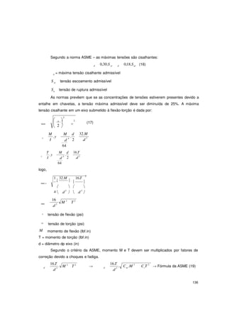 136
m t
2
Segundo a norma ASME – as máximas tensões são cisalhantes:
d 0,30.S yt d 0,18.Sut (16)
d = máxima tensão cisalhante admissível
S yt
Su
tensão escoamento admissível
tensão de ruptura admissível
As normas prevêem que se as concentrações de tensões estiverem presentes devido a
entalhe em chavetas, a tensão máxima admissível deve ser diminuída de 25%. A máxima
tensão cisalhante em um eixo submetido à flexão-torção é dada por:
2
 
 a

2
(17)max
x
 2
M
.y
I
xy

M
.
d
.d
4
2
32.M
.d 3
T
.y
64
M
.
d 16.T
x
I
logo,
.d
4
2
64
.d 3
1
.
32.M

16.T
 max x
  
4  .d3
 
16
M 2
T 2

.d 3

min
.d 3
x tensão de flexão (psi)
xy
tensão de torção (psi)
M momento de flexão (lbf.in)
T = momento de torção (lbf.in)
d = diâmetro dp eixo (in)
Segundo o critério da ASME, momento M e T devem ser multiplicados por fatores de
correção devido a choques e fadiga.
16.T
. M 2
T 2
d
.d 3
→
16.T
.d
.d 3
C .M 2
C T 2
→ Fórmula da ASME (19)
 