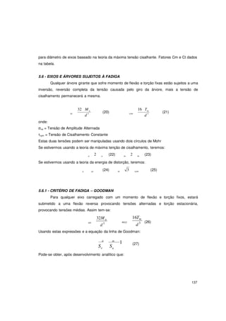 137
para diâmetro de eixos baseado na teoria da máxima tensão cisalhante. Fatores Cm e Ct dados
na tabela.
5.6 - EIXOS E ÁRVORES SUJEITOS À FADIGA
Qualquer árvore girante que sofre momento de flexão e torção fixas estão sujeitos a uma
inversão, reversão completa da tensão causada pelo giro da árvore, mais a tensão de
cisalhamento permanecerá a mesma.
onde:
32 M a
xa
d 3
(20) xym
16 Tm
d 3
(21)
σxa = Tensão de Amplitude Alternada
τxym = Tensão de Cisalhamento Constante
Estas duas tensões podem ser manipuladas usando dois círculos de Mohr
Se estivermos usando a teoria de máxima tenção de cisalhamento, teremos:
a 2 a (22) m 2 m (23)
Se estivermos usando a teoria da energia de distorção, teremos:
a xa (24) m 3 xym (25)
5.6.1 - CRITÉRIO DE FADIGA – GOODMAN
Para qualquer eixo carregado com um momento de flexão e torção fixos, estará
submetido a uma flexão reversa provocando tensões alternadas e torção estacionária,
provocando tensões médias. Assim tem-se:
32Ma
ax
d3 mxy
16Tm
d3 (26)
Usando estas expressões e a equação da linha de Goodman:
a
Se
m
1
Su
(27)
Pode-se obter, após desenvolvimento analítico que:
 