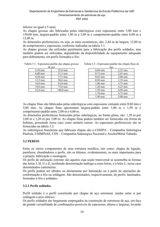 Departamento de Engenharia de Estruturas e Geotécnica da Escola Politécnica da USP
Dimensionamento de estruturas de aço
PEF 2402
10
inferior ou igual a 5 mm).
As chapas grossas são fabricadas pelas siderúrgicas com espessuras entre 5,00 mm e
150,00 mm, largura-padrão entre 1,00 m a 3,80 m e comprimento-padrão entre 6,00 m a
12,00 m.
As dimensões preferenciais, ou seja, as mais econômicas, são: 2,44 m de largura, 12,00 m
de comprimento e espessuras, conforme indicadas na tabela 3.1.
As chapas grossas são utilizadas geralmente para a fabricação dos perfis soldados, mas
também podem ser utilizadas, dependendo da disponibilidade de equipamento adequado
para dobramento, em perfis formados a frio.
Tabela 3.1 - Espessuras-padrão das chapas grossas
de aço
Tabela 3.2 - Espessuras-padrão das chapas finas de
aço
6,30 mm 25,0 mm
8,00 mm 31,5 mm
9,50 mm 37,5 mm
12,5 mm 50,0 mm
16,0 mm 63,0 mm
19,0 mm 75,0 mm
22,4 mm 100,0 mm
0,60 mm 2,25 mm
0,75 mm 2,65 mm
0,85 mm 3,00 mm
0,90 mm 3,35 mm
1,06 mm 3,75 mm
1,20 mm 4,25 mm
1,50 mm 4,50 mm
1,70 mm 4,75 mm
1,90 mm 5,00 mm
As chapas finas são fabricadas pelas siderúrgicas com espessuras variando entre 0,60 mm e
5,00 mm. As chapas finas apresentam largura-padrão entre 1,00 m e 1,50 m e
comprimento-padrão entre 2,00 m e 6,00 m.
As dimensões preferências fornecidas pelas siderúrgicas, na forma plana, são: 1,20 m por
2,00 m e 1,20 m por 3,00 m. As chapas finas podem também ser fornecidas em forma de
bobinas, possuindo nesse caso custo unitário menor. As espessuras preferenciais são as
fornecidas na tabela 3.2.
As siderúrgicas brasileiras que fabricam chapas são a COSIPA – Companhia Siderúrgica
Paulista, USIMINAS, CSN – Companhia Siderurgica Nacional e ArcelorMittal Tubarão.
3.2 PERFIS
Entre os vários componentes de uma estrutura metálica, tais como: chapas de ligação,
parafusos, chumbadores e perfis, são os últimos, evidentemente, os mais importantes para
o projeto, fabricação e montagem.
Os perfis de utilização corrente são aqueles cuja seção transversal se assemelha às formas
das letras I, H, U e Z, recebendo denominação análoga a essas letras, e à letra L, nesse caso
denominados cantoneiras.
Os perfis podem ser obtidos ou diretamente por laminação ou a partir de operações de:
conformação a frio ou soldagem. São denominados, respectivamente, de perfis: laminados,
formados a frio e soldados.
3.2.1 Perfis soldados
Perfil soldado é o perfil constituído por chapas de aço estrutural, unidas entre si por
soldagem a arco elétrico.
Os perfis soldados são largamente empregados na construção de estruturas de aço, em face
da grande versatilidade de combinações possíveis de espessuras, alturas e larguras, levando
 