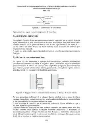Departamento de Engenharia de Estruturas e Geotécnica da Escola Politécnica da USP
Dimensionamento de estruturas de aço
PEF 2402
100
Figura 5.6 - Combinação de conectores.
Apresentam-se a seguir exemplos de projetos de conexões.
5.3.1 CONEXÕES FLEXÍVEIS
As conexões flexíveis devem ser concebidas de maneira a garantir: que as reações de apoio
sejam transmitidas ao pilar ou viga que as recebem; a rotação de uma peça em relação à
outra no plano da flexão (plano da alma no caso de uma viga com seção em forma de “I”
ou “U” fletida em torno do eixo de maior inércia); e que a rotação em torno do eixo
longitudinal seja impedida.
A seguir são apresentados alguns tipos padronizados de conexões que se comportam como
flexíveis.
5.3.1.1 Conexão com cantoneira de alma
As Figuras 5.7 e 5.8 apresentam as ligações flexíveis com dupla cantoneira de alma (uma
cantoneira em cada face da alma). A reação de apoio é transmitida ao pilar diretamente
pelas cantoneiras. A rotação em torno do eixo longitudinal é impedida pelas cantoneiras,
que, para isso, devem ter uma altura mínima, padronizada. A rotação da viga no plano da
alma é permitida por causa da flexibilidade das cantoneiras.
Figura 5.7 - Ligação flexível com cantoneiras de alma, na direção de maior inércia.
No caso apresentado na Figura 5.8, se a largura da viga interferir com as mesas do pilar, a
mesa da viga pode ser cortada, pois, por ser uma ligação articulada, não há momento fletor
e, por conseqüência, forças nas mesas junto ao apoio.
O ideal nesse tipo de conexão é que as cantoneiras venham, de fábrica, soldadas na viga, e,
em obra, seja feito o parafusamento.
Caso seja necessário usar solda em obra, a aba da cantoneira em contato com o pilar deve
receber somente solda vertical. Soldagem horizontal prejudicaria o movimento da
cantoneira que permite a rotação no plano da alma da viga. As cantoneiras jamais devem
vir de fábrica soldadas no pilar, pois isso pode inviabilizar a montagem da viga, em virtude
de ela não se encaixar no espaço entre cantoneiras.
 