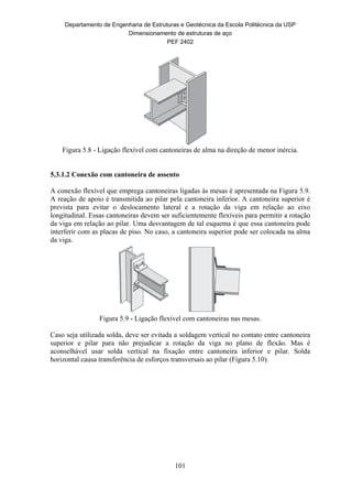 Departamento de Engenharia de Estruturas e Geotécnica da Escola Politécnica da USP
Dimensionamento de estruturas de aço
PEF 2402
101
Figura 5.8 - Ligação flexível com cantoneiras de alma na direção de menor inércia.
5.3.1.2 Conexão com cantoneira de assento
A conexão flexível que emprega cantoneiras ligadas às mesas é apresentada na Figura 5.9.
A reação de apoio é transmitida ao pilar pela cantoneira inferior. A cantoneira superior é
prevista para evitar o deslocamento lateral e a rotação da viga em relação ao eixo
longitudinal. Essas cantoneiras devem ser suficientemente flexíveis para permitir a rotação
da viga em relação ao pilar. Uma desvantagem de tal esquema é que essa cantoneira pode
interferir com as placas de piso. No caso, a cantoneira superior pode ser colocada na alma
da viga.
Figura 5.9 - Ligação flexível com cantoneiras nas mesas.
Caso seja utilizada solda, deve ser evitada a soldagem vertical no contato entre cantoneira
superior e pilar para não prejudicar a rotação da viga no plano de flexão. Mas é
aconselhável usar solda vertical na fixação entre cantoneira inferior e pilar. Solda
horizontal causa transferência de esforços transversais ao pilar (Figura 5.10).
 