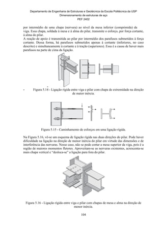 Departamento de Engenharia de Estruturas e Geotécnica da Escola Politécnica da USP
Dimensionamento de estruturas de aço
PEF 2402
104
por intermédio de uma chapa (nervura) ao nível da mesa inferior (comprimida) da
viga. Essa chapa, soldada à mesa e à alma do pilar, transmite o esforço, por força cortante,
à alma do pilar.
A reação de apoio é transmitida ao pilar por intermédio dos parafusos submetidos à força
cortante. Dessa forma, há parafusos submetidos apenas à cortante (inferiores, no caso
descrito) e simultaneamente à cortante e à tração (superiores). Essa é a causa de haver mais
parafusos na parte de cima da ligação.
-
- Figura 5.14 - Ligação rígida entre viga e pilar com chapa de extremidade na direção
de maior inércia.
Figura 5.15 - Caminhamento de esforços em uma ligação rígida.
Na Figura 5.16, vê-se um esquema de ligação rígida nas duas direções do pilar. Pode haver
dificuldade na ligação na direção de menor inércia do pilar em virtude das dimensões e de
interferência das nervuras. Nesse caso, não se pode cortar a mesa superior da viga, pois é a
região de maiores momentos fletores. Aproveitam-se as nervuras existentes, acrescenta-se
mais chapa vertical e “desloca-se” a ligação para fora do pilar.
Figura 5.16 - Ligação rígida entre viga e pilar com chapas de mesa e alma na direção de
menor inércia.
 