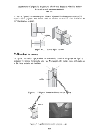 Departamento de Engenharia de Estruturas e Geotécnica da Escola Politécnica da USP
Dimensionamento de estruturas de aço
PEF 2402
105
A conexão rígida pode ser conseguida também ligando-se todas as partes da viga por
meio de solda (Figura 5.17), porém valem as mesmas observações sobre a inclusão das
nervuras internas ao pilar.
Figura 5.17 - Ligação rígida soldada.
5.3.3 Ligação de travamentos
Na figura 5.18 vê-se a ligação entre um travamento vertical e um pilar e na figura 5.19
entre um travamento horizontal e uma viga. Na ligação entre barra e chapa de ligação não
se deve usar somente um parafuso.
Figura 5.18 - Ligação entre travamento vertical e pilar
Figura 5.19 - Ligação entre travamento horizontal e viga
solda
solda
 