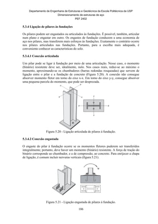 Departamento de Engenharia de Estruturas e Geotécnica da Escola Politécnica da USP
Dimensionamento de estruturas de aço
PEF 2402
106
5.3.4 Ligação de pilares às fundações
Os pilares podem ser engastados ou articulados às fundações. É possível, também, articular
num plano e engastar em outro. Os engastes de fundação conduzem a uma economia de
aço nos pilares, mas transferem mais esforços às fundações. Exatamente o contrário ocorre
nos pilares articulados nas fundações. Portanto, para a escolha mais adequada, é
conveniente conhecer as características do solo.
5.3.4.1 Conexão articulada
Um pilar pode se ligar à fundação por meio de uma articulação. Nesse caso, o momento
(binário) resistente deve ser, idealmente, nulo. Nos casos reais, reduz-se ao máximo o
momento, aproximando-se os chumbadores (barras redondas rosqueadas) que servem de
ligação entre o pilar e a fundação de concreto (Figura 5.20). A conexão não consegue
absorver momento fletor em torno do eixo x-x. Em torno do eixo y-y, consegue absorver
uma pequena parcela do momento, que pode ser desprezada.
Figura 5.20 - Ligação articulada de pilares à fundação.
5.3.4.2 Conexão engastada
O engaste do pilar à fundação ocorre se os momentos fletores puderem ser transferidos
integralmente; portanto, deve haver um momento (binário) resistente. A força de tração do
binário corresponde ao chumbador, e a de compressão, ao concreto. Para enrijecer a chapa
de ligação, é comum incluir nervuras verticais (figura 5.21).
Figura 5.21 - Ligação engastada de pilares à fundação.
 
