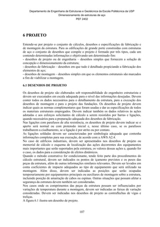 Departamento de Engenharia de Estruturas e Geotécnica da Escola Politécnica da USP
Dimensionamento de estruturas de aço
PEF 2402
107
6 PROJETO
Entende-se por projeto o conjunto de cálculos, desenhos e especificações de fabricação e
de montagem da estrutura. Para as edificações de grande porte construídas com estruturas
de aço o conjunto de desenhos que compõe o projeto é formado por três tipos, cada um
contendo determinadas informações e objetivando um determinado fim:
- desenhos de projeto ou de engenharia – desenhos simples que fornecem a solução de
concepção e dimensionamento da estrutura;
- desenhos de fabricação – desenhos em que tudo é detalhado propiciando a fabricação dos
elementos de aço;
- desenhos de montagem – desenhos simples em que os elementos estruturais são marcados
a fim de viabilizar a montagem.
6.1 DESENHOS DE PROJETO
Os desenhos de projeto são elaborados sob responsabilidade do engenheiro estruturista e
devem ser executados em escala adequada para o nível das informações desejadas. Devem
conter todos os dados necessários para o detalhamento da estrutura, para a execução dos
desenhos de montagem e para o projeto das fundações. Os desenhos de projeto devem
indicar quais as normas complementares que foram usadas e dar as especificações de todos
os materiais estruturais empregados. Devem indicar também os dados relativos às ações
adotadas e aos esforços solicitantes de cálculo a serem resistidos por barras e ligações,
quando necessários para a preparação adequada dos desenhos de fabricação.
Nas ligações com parafusos de alta resistência, os desenhos de projeto devem indicar se o
aperto será normal ou com protensão inicial e, nesse último caso, se os parafusos
trabalharem a cisalhamento, se a ligação é por atrito ou por contato.
As ligações soldadas devem ser caracterizadas por simbologia adequada que contenha
informações completas para sua execução, de acordo com a AWS A2.4.
No caso de edifícios industriais, devem ser apresentados nos desenhos de projeto ou
memorial de cálculo o esquema de localização das ações decorrentes dos equipamentos
mais importantes que serão suportados pela estrutura, os valores dessas ações e, quando for
o caso, os dados para a consideração de efeitos dinâmicos.
Quando o método construtivo for condicionante, tendo feito parte dos procedimentos do
cálculo estrutural, devem ser indicados os pontos de içamento previstos e os pesos das
peças da estrutura, além de outras informações similares relevantes. Devem ser levados em
conta coeficientes de impacto adequados ao tipo de equipamento que será utilizado na
montagem. Além disso, devem ser indicadas as posições que serão ocupadas
temporariamente por equipamentos principais ou auxiliares de montagem sobre a estrutura,
incluindo posição de amarração de cabos ou espinas. Outras situações que possam afetar a
segurança da estrutura devem também ser consideradas.
Nos casos onde os comprimentos das peças da estrutura possam ser influenciados por
variações de temperatura durante a montagem, devem ser indicadas as faixas de variação
consideradas. Devem ser indicadas nos desenhos de projeto as contraflechas de vigas e
treliças.
A figura 6.1 ilustra um desenho de projeto.
 