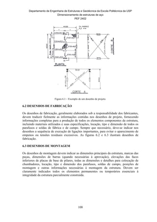 Departamento de Engenharia de Estruturas e Geotécnica da Escola Politécnica da USP
Dimensionamento de estruturas de aço
PEF 2402
108
Figura 6.1 – Exemplo de um desenho de projeto.
6.2 DESENHOS DE FABRICAÇÃO
Os desenhos de fabricação, geralmente elaborados sob a responsabilidade dos fabricantes,
devem traduzir fielmente as informações contidas nos desenhos de projeto, fornecendo
informações completas para a produção de todos os elementos componentes da estrutura,
incluindo materiais utilizados e suas especificações, locação, tipo e dimensão de todos os
parafusos e soldas de fábrica e de campo. Sempre que necessário, deve-se indicar nos
desenhos a sequência de execução de ligações importantes, para evitar o aparecimento de
empenos ou tensões residuais excessivos. As figuras 6.2 e 6.3 ilustram desenhos de
fabricação.
6.3 DESENHOS DE MONTAGEM
Os desenhos de montagem devem indicar as dimensões principais da estrutura, marcas das
peças, dimensões de barras (quando necessárias à aprovação), elevações das faces
inferiores de placas de base de pilares, todas as dimensões e detalhes para colocação de
chumbadores, locação, tipo e dimensão dos parafusos, soldas de campo, posições de
montagem e outras informações necessárias à montagem da estrutura. Devem ser
claramente indicados todos os elementos permanentes ou temporários essenciais à
integridade da estrutura parcialmente construída.
 