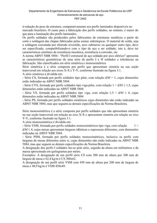 Departamento de Engenharia de Estruturas e Geotécnica da Escola Politécnica da USP
Dimensionamento de estruturas de aço
PEF 2402
11
à redução do peso da estrutura, comparativamente aos perfis laminados disponíveis no
mercado brasileiro. O custo para a fabricação dos perfis soldados, no entanto, é maior do
que para a laminação dos perfis laminados.
Os perfis soldados são produzidos pelos fabricantes de estruturas metálicas a partir do
corte e soldagem das chapas fabricadas pelas usinas siderúrgicas. O material de solda, seja
a soldagem executada por eletrodo revestido, arco submerso ou qualquer outro tipo, deve
ser especificado, compatibilizando-o com o tipo de aço a ser soldado, isto é, deve ter
características similares de resistência mecânica, resistência à corrosão, etc.
A norma ABNT NBR 5884 - "Perfil I estrutural de aço soldado por arco elétrico" apresenta
as características geométricas de uma série de perfis I e H soldados e tolerâncias na
fabricação. São classificados em série simétrica e monossimétrica.
Série simétrica é a série composta por perfis que apresentam simetria na sua seção
transversal em relação aos eixos X-X e Y-Y, conforme ilustrado na figura 3.1.
A série simétrica é dividida em:
- Série CS, formada por perfis soldados tipo pilar, com relação d/bf = 1, cujas dimensões
estão indicadas na ABNT NBR 5884
- Série CVS, formada por perfis soldados tipo viga-pilar, com relação 1 < d/bf  1,5, cujas
dimensões estão indicadas na ABNT NBR 5884
- Série VS, formada por perfis soldados tipo viga, com relação 1,5 < d/bf  4, cujas
dimensões estão indicadas na ABNT NBR 5884
- Série PS, formada por perfis soldados simétricos cujas dimensões não estão indicadas na
ABNT NBR 5884, mas que seguem as demais especificações da Norma Brasileira.
Série monossimétrica é a série composta por perfis soldados que não apresentam simetria
na sua seção transversal em relação ao eixo X-X e apresentam simetria em relação ao eixo
Y-Y, conforme ilustrado na figura 3.1.
A série monossimétrica é dividida em:
- Série VSM, formada por perfis soldados monossimétricos tipo viga, com relação 1 <
d/bf  4, cujas mesas apresentam larguras idênticas e espessuras diferentes, com dimensões
indicadas na ABNT NBR 5884.
- Série PSM, formada por perfis soldados monossimétricos, inclusive os perfis com
larguras de mesas diferentes entre si, cujas dimensões não estão indicadas na ABNT NBR
5884, mas que seguem as demais especificações da Norma Brasileira.
A designação dos perfis I soldados faz-se pela série, seguido da altura em milímetros e da
massa aproximada em quilogramas por metro.
Exemplos: A designação de um perfil série CS com 300 mm de altura por 300 mm de
largura de mesa e 62,4 kg/m é CS 300x62.
A designação de um perfil série VSM com 450 mm de altura por 200 mm de largura de
mesa e 48,9 kg/m é VSM 450x49.
 