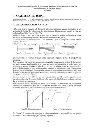 Departamento de Engenharia de Estruturas e Geotécnica da Escola Politécnica da USP
Dimensionamento de estruturas de aço
PEF 2402
110
7 ANÁLISE ESTRUTURAL
O texto referente aos itens 7.1, 7.2 e 7.4 foi extraído do livro “Estruturas de aço de edifícios - Aspectos tecnológicos e de concepção” de
Valdir Pignatta Silva e Fabio Domingos Pannoni. Editora: Edgard Blucher. 2010.
7.1 DESLOCABILIDADE DE PÓRTICOS
- Deformação é a mudança de forma do elemento estrutural quando submetido a um
conjunto de forças. Os elementos das subestruturas diferenciam-se quanto ao tipo de
deformação sofrida (Figuras 7.1 a 7.3).
- Pórtico plano – as vigas e os pilares que o compõem sofrem deformações axiais
(extensão ou redução) e por flexão. Não ocorre deformação por torção.
- Treliça plana ou tridimensional – os elementos que as compõem sofrem apenas
deformações axiais.
- Grelha – as vigas que a compõem sofrem deformações axiais, por flexão e por torção.
Figura 7.1 - Deformação axial Figura 7.2 - Deformação por
flexão
Figura 7.3- Deformação por
torção
Deslocamento é o valor da distância entre a posição original e a final de um ponto da
estrutura.
Nos elementos estruturais correntemente empregados na construção civil, o deslocamento
de pontos devido à deformação axial, quer por tração ou compressão, é muito menor do
que o deslocamento provocado pela flexão. As treliças são estruturas de grande rigidez,
pois o deslocamento de seus nós dependem somente da deformação axial. No caso dos
pórticos, os deslocamentos nodais podem ser função tão somente de deformação axial, mas
também de deformação por flexão. Assim, classificam-se, de forma qualitativa, os pórticos
em deslocáveis e indeslocáveis.
Pórticos indeslocáveis – pórticos em que o deslocamento de todos os nós depende apenas
da deformação axial de barras. Na Figura 7.5 a indeslocabilidade é conseguida por meio da
barra inclinada ou travamento.
Pórticos deslocáveis – pórticos em que o deslocamento de pelo menos um de seus nós
depende da deformação por flexão de pilares (Figura 7.6). Não se deve confundir
estruturas deslocáveis em equilíbrio estável com estruturas hipostáticas.
Figura 7.5 - Pórtico indeslocável Figura 7.6 - Pórtico deslocável
Na Figura 7.7, veem-se diversos tipos de pórticos deslocáveis, que se diferenciam quanto
ao número e à posição das ligações rígidas (“engastes”).
 