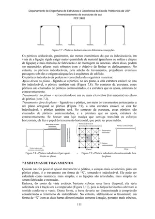 Departamento de Engenharia de Estruturas e Geotécnica da Escola Politécnica da USP
Dimensionamento de estruturas de aço
PEF 2402
111
Figura 7.7 - Pórticos deslocáveis com diferentes concepções
Os pórticos deslocáveis, geralmente, são menos econômicos do que os indeslocáveis, em
vista de a ligação rígida exigir maior quantidade de material (parafusos ou soldas e chapas
de ligação) e mais trabalho de fabricação e de montagem da conexão. Além disso, podem
ser necessários pilares mais robustos com o objetivo de limitar os deslocamentos. No
entanto, os pórticos indeslocáveis, pela adição de travamentos, prejudicam eventuais
passagens sob eles e exigem adequações à arquitetura do edifício.
Os pórticos indeslocáveis podem ser concebidos das seguintes maneiras:
Apoio direto no plano – ligando-se o pórtico, no seu plano, a uma estrutura estável; se esta
for indeslocável, o pórtico também será (Figura 7.8). No contexto da estrutura, esses
pórticos são chamados de pórticos contraventados, e a estrutura que os apoia, estrutura de
contraventamento.
Travamentos no plano – acrescentando-se um ou mais elementos (travamentos) no plano
do pórtico (item 7.2).
Travamentos fora do plano – ligando-se o pórtico, por meio de travamentos pertencentes a
um plano ortogonal ao pórtico (Figura 7.9), a uma estrutura estável, se esta for
indeslocável, o pórtico também será. No contexto da estrutura, esses pórticos são
chamados de pórticos contraventados, e a estrutura que os apoia, estrutura de
contraventamento. Se houver uma laje maciça que consiga transferir os esforços
horizontais, ela faz o papel do travamento horizontal, que pode ser prescindido.
Figura 7.8 - Pórtico indeslocável por apoio
direto no plano
- Figura 7.9 - Pórtico indeslocável contraventado fora
do plano
7.2 SISTEMAS DE TRAVAMENTOS
Quando não for possível apoiar diretamente o pórtico, a solução mais econômica, para um
pórtico plano, é o travamento em forma de “X”, tornando-o indeslocável. Ele pode ser
calculado como isostático, mais simples, e as ligações são articuladas, mais simples de
serem fabricadas e montadas.
Embora, do ponto de vista estático, bastasse colocar uma barra diagonal, ela seria
solicitada ora à tração ora à compressão (Figura 7.10), pois as forças horizontais alternam o
sentido conforme o vento. Dessa forma, a barra deveria ser dimensionada à compressão
considerando o fenômeno da instabilidade. No entanto, utilizando-se o travamento em
forma de “X” com as duas barras dimensionadas somente à tração, portanto mais esbeltas,
 