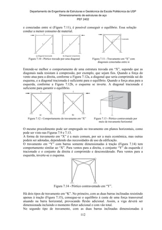 Departamento de Engenharia de Estruturas e Geotécnica da Escola Politécnica da USP
Dimensionamento de estruturas de aço
PEF 2402
112
e conectadas entre si (Figura 7.11), é possível conseguir o equilíbrio. Essa solução
conduz a menor consumo de material.
Figura 7.10 - Pórtico travado por uma diagonal Figura 7.11 - Travamento em “X” com
diagonais conectadas entre si
Entende-se melhor o comportamento de uma estrutura travada em “X”, supondo que as
diagonais nada resistam à compressão, por exemplo, que sejam fios. Quando a força do
vento atua para a direita, conforme a Figura 7.12a, a diagonal que seria comprimida sai do
esquema, e a diagonal tracionada é suficiente para o equilíbrio. Quando a força atua para a
esquerda, conforme a Figura 7.12b, o esquema se inverte. A diagonal tracionada é
suficiente para garantir o equilíbrio.
Figura 7.12 - Comportamento do travamento em “X” Figura 7.13 - Pórtico contraventado por
meio de travamento horizontal
O mesmo procedimento pode ser empregado no travamento em planos horizontais, como
pode ser visto nas Figuras 7.9 e 7.13.
A forma de travamento em “X” é a mais comum, por ser a mais econômica, mas outras
podem ser adotadas, dependendo das necessidades de uso da edificação.
O travamento em “Y” com barras somente dimensionadas à tração (Figura 7.14) tem
comportamento similar ao “X”. Para ventos para a direita, o conjunto “Y” da esquerda é
tracionado e o conjunto da direita é comprimido e desconsiderado. Para ventos para a
esquerda, inverte-se o esquema.
Figura 7.14 - Pórtico contraventado em “Y”.
Há dois tipos de travamento em “K”. No primeiro, com as duas barras inclinadas resistindo
apenas à tração (Figura 7.15), consegue-se o equilíbrio à custa de uma força transversal
atuando na barra horizontal, provocando flexão adicional. Assim, a viga deverá ser
dimensionada incluindo o momento fletor adicional e com vão total.
No segundo tipo de travamento, com as duas barras inclinadas dimensionadas à
 