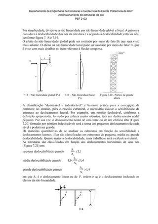 Departamento de Engenharia de Estruturas e Geotécnica da Escola Politécnica da USP
Dimensionamento de estruturas de aço
PEF 2402
114
∆
Por simplicidade, divide-se a não linearidade em não linearidade global e local. A primeira
considera a deslocabilidade dos nós da estrutura e a segunda a deslocabilidade entre os nós,
conforme figura 7.18 e 7.19.
O efeito da não linearidade global pode ser avaliado por meio do fato B2 que será visto
mais adiante. O efeito da não linearidade local pode ser avaliado por meio do fator B1 que
é visto com mais detalhes no item referente à flexão composta.
7.18 – Não linearidade global: P ∆ 7.19 – Não linearidade local:
P 
Figura 7.20 - Pórtico de grande
altura
A classificação “deslocável – indeslocável” é bastante prática para a concepção da
estrutura; no entanto, para o cálculo estrutural, é necessário avaliar a sensibilidade da
estrutura ao deslocamento lateral. Por exemplo, um pórtico deslocável, conforme a
definição apresentada, formado por pilares muito robustos, terá um deslocamento nodal
pequeno. Por sua vez, o deslocamento nodal de uma torre ou de um edifício alto (Figura
7.20) formado por pórticos indeslocáveis será a soma dos pequenos deslocamentos de cada
nível e poderá ser grande.
Há maneiras quantitativas de se analisar as estruturas em função da sensibilidade a
deslocamentos laterais. Elas são classificadas em estruturas de pequena, média ou grande
deslocabilidade. Quanto maior a deslocabilidade, mais trabalhoso será o cálculo estrutural.
As estruturas são classificadas em função dos deslocamentos horizontais de seus nós
(Figura 7.21) em:
pequena deslocabilidade quando 1,1
1
2



média deslocabilidade quando 4,11,1
1
2




grande deslocabilidade quando 4,1
1
2



em que 1 é o deslocamento linear ou de 1ª. ordem e 2 é o deslocamento incluindo os
efeitos da não linearidade.
 